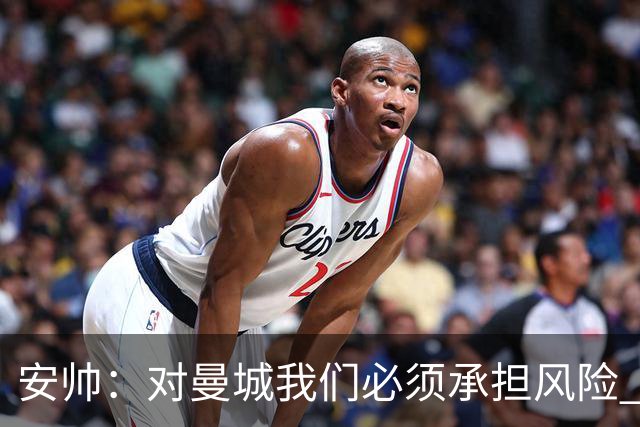 安帅：对曼城我们必须承担风险 皇马有能力逆转